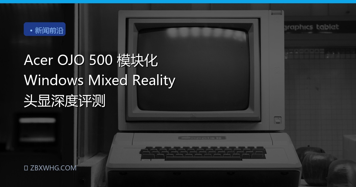 Acer OJO 500 模块化 Windows Mixed Reality 头显深度评测